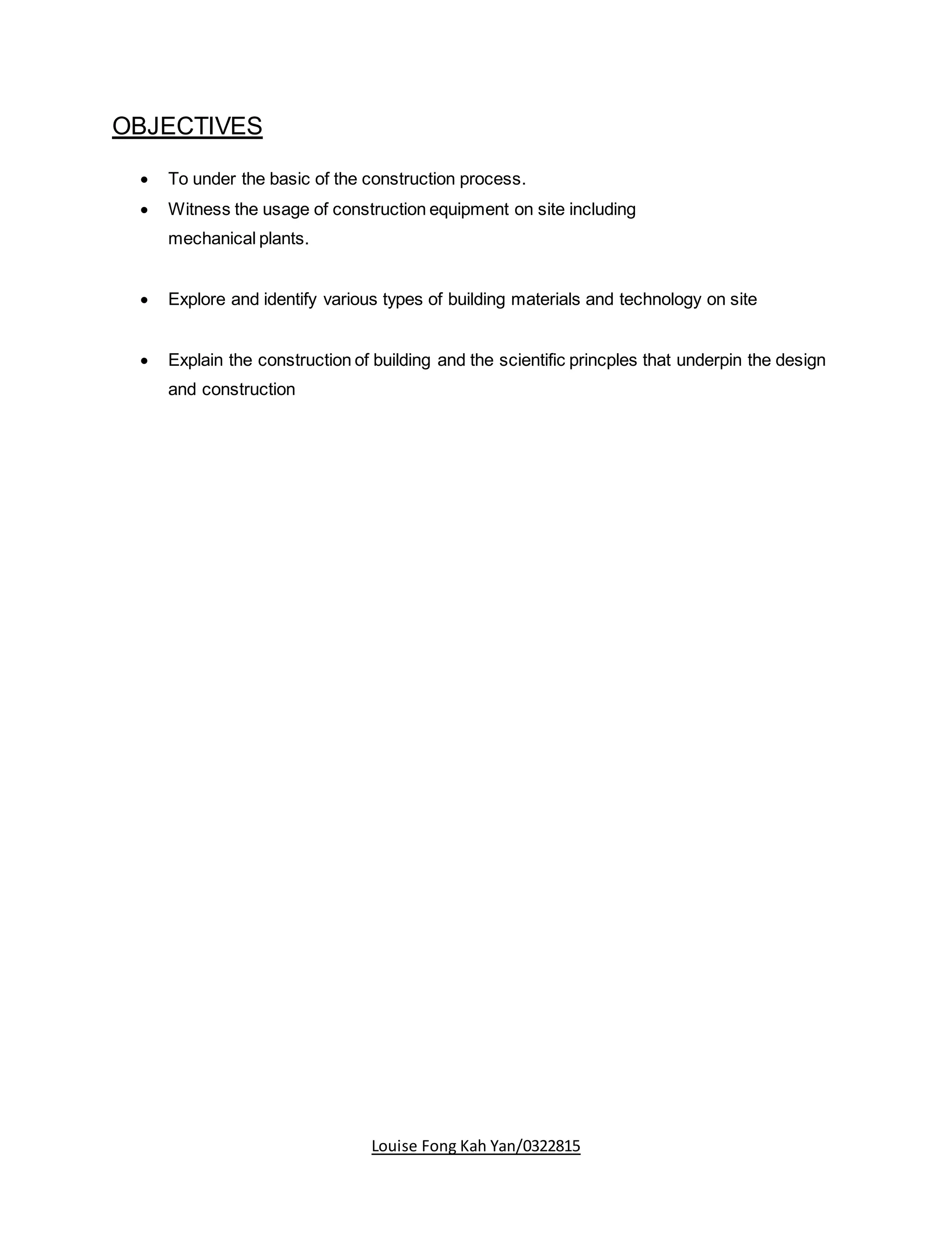 Louise Fong Kah Yan/0322815
OBJECTIVES
 To under the basic of the construction process.
 Witness the usage of construction equipment on site including
mechanical plants.
 Explore and identify various types of building materials and technology on site
 Explain the construction of building and the scientific princples that underpin the design
and construction
 