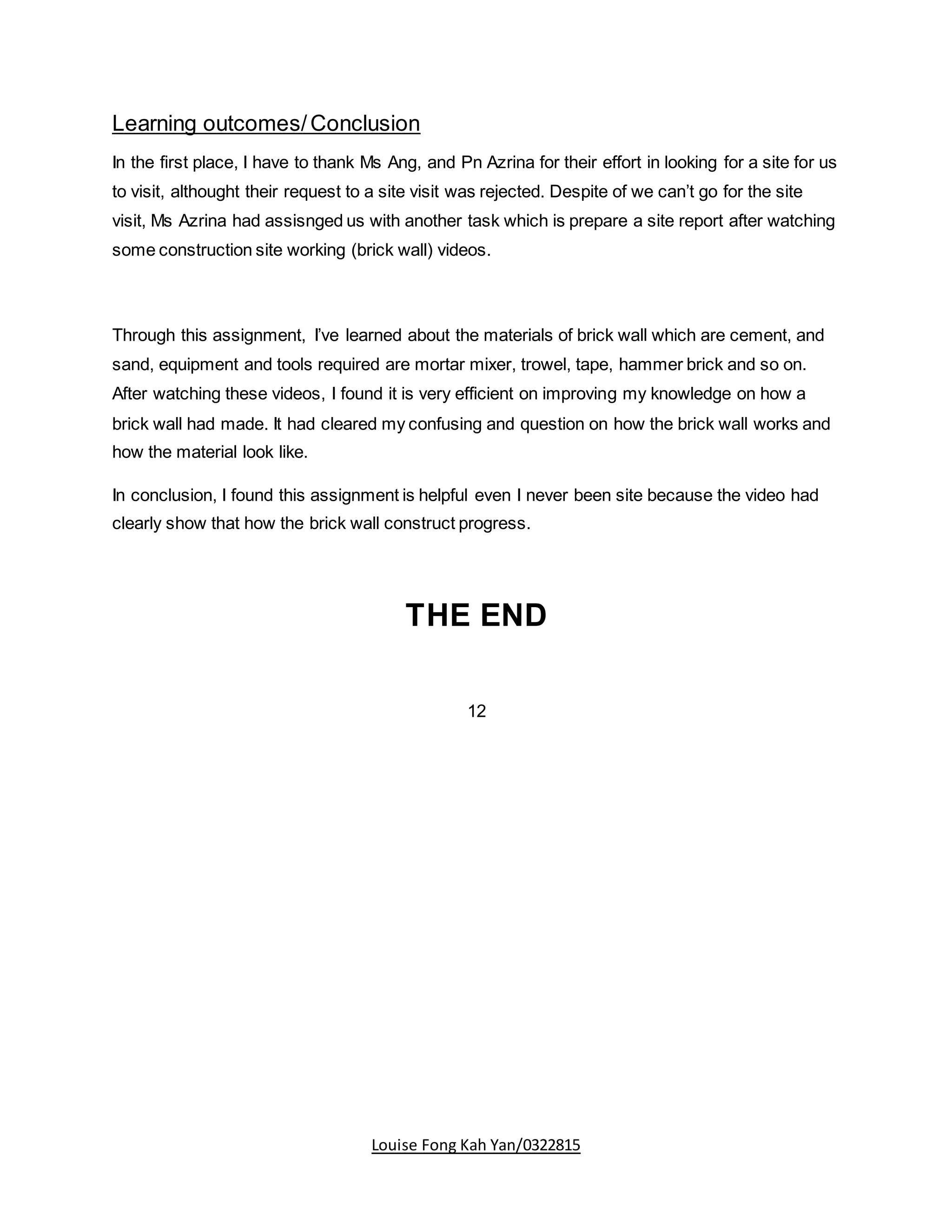Louise Fong Kah Yan/0322815
Learning outcomes/Conclusion
In the first place, I have to thank Ms Ang, and Pn Azrina for their effort in looking for a site for us
to visit, althought their request to a site visit was rejected. Despite of we can’t go for the site
visit, Ms Azrina had assisnged us with another task which is prepare a site report after watching
some construction site working (brick wall) videos.
Through this assignment, I’ve learned about the materials of brick wall which are cement, and
sand, equipment and tools required are mortar mixer, trowel, tape, hammer brick and so on.
After watching these videos, I found it is very efficient on improving my knowledge on how a
brick wall had made. It had cleared my confusing and question on how the brick wall works and
how the material look like.
In conclusion, I found this assignment is helpful even I never been site because the video had
clearly show that how the brick wall construct progress.
THE END
12
 