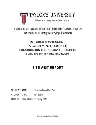 Louise Fong Kah Yan/0322815
SCHOOL OF ARCHITECTURE, BUILDING AND DESIGN
Bachelor of Quantity Surveying (Honours)
INTEGRATED ASSIGNMENT:
MEASUREMENT I (QSB60104)
CONSTRUCTION TECHNOLOGY I (BLD 60104)
BUILDING MATERIALS (BLD 62003)
SITE VISIT REPORT
STUDENT NAME : Louise Fong Kah Yan
STUDENT ID NO : 0322815
DATE OF SUBMISSION : 12 July 2016
 