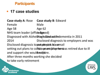 Participants
 17 case studies
Case study A: Rose
Female
Age 58
NHS team leader (office based)
Diagnosed with Alzheimer’s Disease in
2014
Disclosed diagnosis to employers via email
setting out plans to continue employment
and support she would require.
After three months working she decided
to take early retirement
Case study B: Edward
Male
Age 62
Judge
Diagnosed with dementia in 2011
Disclosed diagnosis to employers and was
put on sick leave
Two years later he was retired due to ill
health
 
