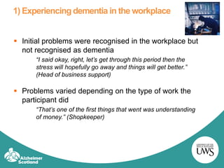 1) Experiencing dementia in the workplace
 Initial problems were recognised in the workplace but
not recognised as dementia
“I said okay, right, let’s get through this period then the
stress will hopefully go away and things will get better.”
(Head of business support)
 Problems varied depending on the type of work the
participant did
“That’s one of the first things that went was understanding
of money.” (Shopkeeper)
 