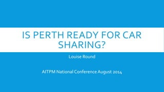 IS PERTH READY FOR CAR 
SHARING? 
Louise Round 
AITPM National Conference August 2014 
 