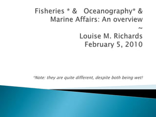 Fisheries * &   Oceanography* & Marine Affairs: An overview ~Louise M. RichardsFebruary 5, 2010 *Note: they are quite different, despite both being wet! 