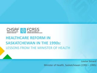 HEALTHCARE REFORM IN
SASKATCHEWAN IN THE 1990s:
LESSONS FROM THE MINISTER OF HEALTH


                                                     Louise Simard
                    Minister of Health, Saskatchewan (1991 – 1995)
 