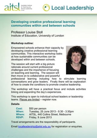 Developing creative professional learning
communities within and between schools
Professor Louise Stoll
Institute of Education, University of London
Workshop outline:
Empowered schools enhance their capacity by
developing creative professional learning
communities. This interactive workshop looks
at how sustainable communities can be
developed within and between schools.
The session will start with a big picture
rationale around current professional
challenges and the importance of focusing
on teaching and learning. The session will
then move on to collaborative and powerful
professional learning including how to stimulate learning
conversations and grow leaders. Finally there will be exploration
of how to create the conditions to promote creative leadership.
The workshop will have a practical focus and include activities
linking and expanding the day’s experiences.
This workshop is open to individual school leaders or leadership
teams. Places are limited – register now.
Details
Cost: $50 per person
When: Tuesday, 25 June 2013 - 9.30 - 3:30pm
Where: AITSL, 440 Collins Street, Melbourne
RSVP: Friday, 9 June 2013
Travel arrangements are the responsibility of participants.
Email localleadership@aitsl.edu.au for registration or enquiries.
 