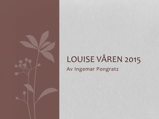 Av	
  Ingemar	
  Pongratz	
  
LOUISE	
  VÅREN	
  2015	
  
 