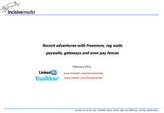 Recent adventures with freemium, reg walls paywalls, gateways and even pay fences February 2011 www.linkedin.com/louisecwhite www.twitter.com/louisecwhite 