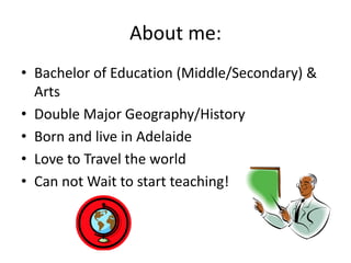 About me:
• Bachelor of Education (Middle/Secondary) &
Arts
• Double Major Geography/History
• Born and live in Adelaide
• Love to Travel the world
• Can not Wait to start teaching!

 