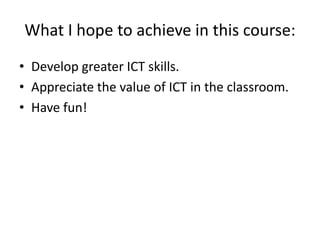 What I hope to achieve in this course:
• Develop greater ICT skills.
• Appreciate the value of ICT in the classroom.
• Have fun!

 