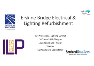 ILP Professional Lighting Summit
14th June 2017 Glasgow
Louis Fourie MIET AMILP
Director
Clayton Fourie Consultancy
Erskine Bridge Electrical &
Lighting Refurbishment
 