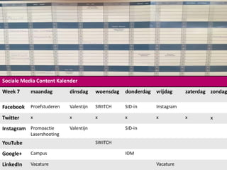 Sociale Media Content Kalender
Week 7 maandag dinsdag woensdag donderdag vrijdag zaterdag zondag
Facebook Proefstuderen Valentijn SWITCH SID-in Instagram
Twitter x x x x x x x
Instagram Promoactie
Lasershooting
Valentijn SID-in
YouTube SWITCH
Google+ Campus IOM
LinkedIn Vacature Vacature
 