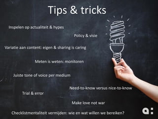 Inspelen op actualiteit & hypes
Tips & tricks
Variatie aan content: eigen & sharing is caring
Juiste tone of voice per medium
Meten is weten: monitoren
Need-to-know versus nice-to-know
Trial & error
Make love not war
Policy & visie
Checklistmentaliteit vermijden: wie en wat willen we bereiken?
 