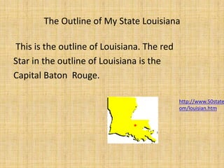 The Outline of My State Louisiana This is the outline of Louisiana. The redStar in the outline of Louisiana is theCapital Baton  Rouge.http://www.50states.com/louisian.htm