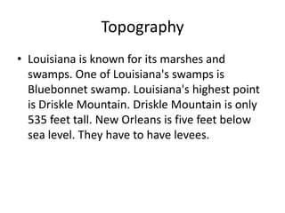 TopographyLouisiana is known for its marshes and swamps. One of Louisiana's swamps is Bluebonnet swamp. Louisiana's highest point is Driskle Mountain. Driskle Mountain is only 535 feet tall. New Orleans is five feet below sea level. They have to have levees. 