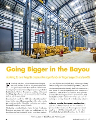 6 BUILDING PROFIT SUMMER 2015
Building to new heights creates the opportunity for larger projects and profits
Going Bigger in the Bayou
photography by tim mueller photography
Once the engines are complete, they are transported to
offshore oil rigs and shipyards throughout the Gulf Coast.
The offshore petroleum industry relies on Louisiana Cat’s
staff, which includes many highly trained field service
technicians with offshore experience. They provide
specialized marine engine services for customers. With
this highly skilled workforce, Louisiana Cat faces the
challenge of meeting the needs of the booming industry.
Industry standard outgrows dealer doors
Over the past several years, the size and scope of
generators have increased. Modern generators can
weigh up to 141,000 pounds and can be more than
20 feet high. Early in 2013, Louisiana Cat decided
or nearly 100 years, Louisiana’s economic engine
has been powered by the oil and gas industry. With
the greatest concentration of crude oil refineries,
natural gas processing plants and petrochemical production
facilities in the Western Hemisphere, Louisiana is America’s
third-largest producer of petroleum and the third-leading
state in petroleum refining.
Louisiana Cat, founded in 1933, is the official Caterpillar®
dealer for the state of Louisiana and provides sales, rentals,
parts and service for Caterpillar equipment and engines
through 21 locations across the state.
The facility, located within the Port of Iberia in New Iberia,
Louisiana, is a design, fabrication and packaging center for
petroleum and marine electric power generation engines.
F
 