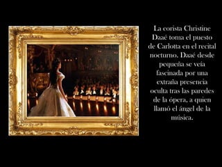 La corista Christine
 Daaé toma el puesto
de Carlotta en el recital
nocturno. Daaé desde
     pequeña se veía
   fascinada por una
    extraña presencia
 oculta tras las paredes
  de la ópera, a quien
  llamó el ángel de la
         música.
 