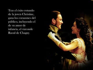Tras el éxito rotundo
de la joven Christine,
gana los corazones del
público, incluyendo el
de su amor de
infancia, el vizconde
Raoul de Chagny.
 