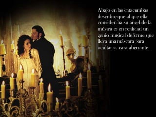 Abajo en las catacumbas
descubre que al que ella
consideraba su ángel de la
música es en realidad un
genio musical deforme que
lleva una máscara para
ocultar su cara aberrante.
 