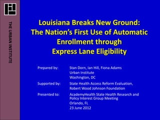 Louisiana Breaks New Ground:
THE URBAN INSTITUTE




                      The Nation’s First Use of Automatic
                              Enrollment through
                            Express Lane Eligibility
                       Prepared by:    Stan Dorn, Ian Hill, Fiona Adams
                                       Urban Institute
                                       Washington, DC
                       Supported by:   State Health Access Reform Evaluation,
                                       Robert Wood Johnson Foundation
                       Presented to:   AcademyHealth State Health Research and
                                       Policy Interest Group Meeting
                                       Orlando, FL
                                       23 June 2012
 