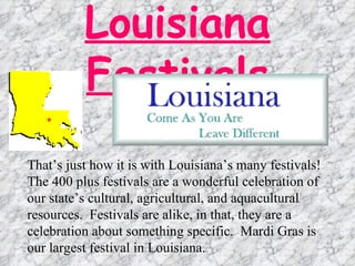 Louisiana Festivals That’s just how it is with Louisiana’s many festivals!  The 400 plus festivals are a wonderful celebration of our state’s cultural, agricultural, and aquacultural resources.  Festivals are alike, in that, they are a celebration about something specific.  Mardi Gras is our largest festival in Louisiana.  