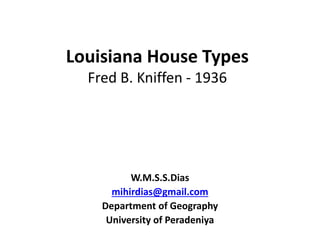 Louisiana House Types
Fred B. Kniffen - 1936
W.M.S.S.Dias
mihirdias@gmail.com
Department of Geography
University of Peradeniya
 