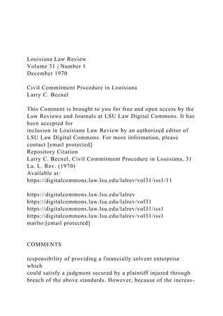 Louisiana Law Review
Volume 31 | Number 1
December 1970
Civil Commitment Procedure in Louisiana
Larry C. Becnel
This Comment is brought to you for free and open access by the
Law Reviews and Journals at LSU Law Digital Commons. It has
been accepted for
inclusion in Louisiana Law Review by an authorized editor of
LSU Law Digital Commons. For more information, please
contact [email protected]
Repository Citation
Larry C. Becnel, Civil Commitment Procedure in Louisiana, 31
La. L. Rev. (1970)
Available at:
https://digitalcommons.law.lsu.edu/lalrev/vol31/iss1/11
https://digitalcommons.law.lsu.edu/lalrev
https://digitalcommons.law.lsu.edu/lalrev/vol31
https://digitalcommons.law.lsu.edu/lalrev/vol31/iss1
https://digitalcommons.law.lsu.edu/lalrev/vol31/iss1
mailto:[email protected]
COMMENTS
responsibility of providing a financially solvent enterprise
which
could satisfy a judgment secured by a plaintiff injured through
breach of the above standards. However, because of the increas-
 