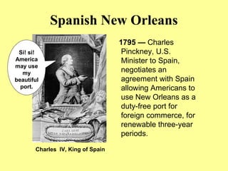 Spanish New Orleans
1795 — Charles
Pinckney, U.S.
Minister to Spain,
negotiates an
agreement with Spain
allowing Americans to
use New Orleans as a
duty-free port for
foreign commerce, for
renewable three-year
periods.
Charles IV, King of Spain
Si! si!
America
may use
my
beautiful
port.
 