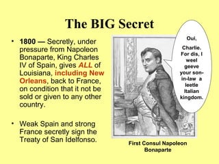 The BIG Secret
• 1800 — Secretly, under
pressure from Napoleon
Bonaparte, King Charles
IV of Spain, gives ALL of
Louisiana, including New
Orleans, back to France,
on condition that it not be
sold or given to any other
country.
• Weak Spain and strong
France secretly sign the
Treaty of San Idelfonso. First Consul Napoleon
Bonaparte
Oui,
Charlie.
For dis, I
weel
geeve
your son-
in-law a
leetle
Italian
kingdom.
 