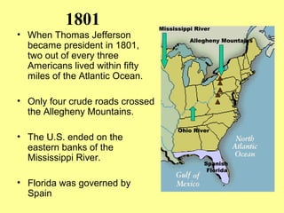 1801
• When Thomas Jefferson
became president in 1801,
two out of every three
Americans lived within fifty
miles of the Atlantic Ocean.
• Only four crude roads crossed
the Allegheny Mountains.
• The U.S. ended on the
eastern banks of the
Mississippi River.
• Florida was governed by
Spain
Ohio River
Allegheny Mountains
Spanish
Florida
Mississippi River
 