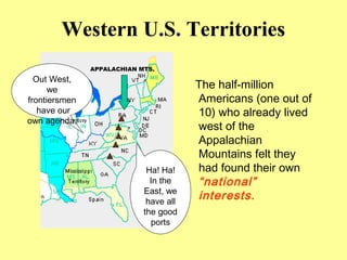 Western U.S. Territories
The half-million
Americans (one out of
10) who already lived
west of the
Appalachian
Mountains felt they
had found their own
“national”
interests.
APPALACHIAN MTS.
Out West,
we
frontiersmen
have our
own agenda.
Ha! Ha!
In the
East, we
have all
the good
ports
 