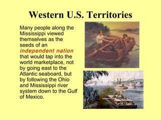 Western U.S. Territories
Many people along the
Mississippi viewed
themselves as the
seeds of an
independent nation
that would tap into the
world marketplace, not
by going east to the
Atlantic seaboard, but
by following the Ohio
and Mississippi river
system down to the Gulf
of Mexico.
 