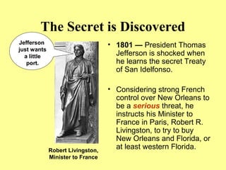 The Secret is Discovered
• 1801 — President Thomas
Jefferson is shocked when
he learns the secret Treaty
of San Idelfonso.
• Considering strong French
control over New Orleans to
be a serious threat, he
instructs his Minister to
France in Paris, Robert R.
Livingston, to try to buy
New Orleans and Florida, or
at least western Florida.
Jefferson
just wants
a little
port.
Robert Livingston,
Minister to France
 