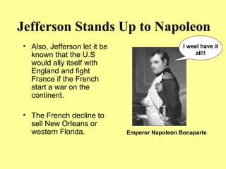 Jefferson Stands Up to Napoleon
• Also, Jefferson let it be
known that the U.S
would ally itself with
England and fight
France if the French
start a war on the
continent.
• The French decline to
sell New Orleans or
western Florida.
I weel have it
all!!
Emperor Napoleon Bonaparte
 
