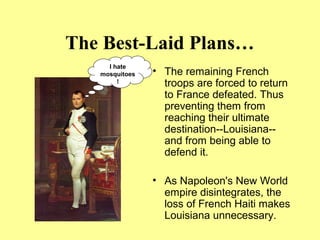 The Best-Laid Plans…
• The remaining French
troops are forced to return
to France defeated. Thus
preventing them from
reaching their ultimate
destination--Louisiana--
and from being able to
defend it.
• As Napoleon's New World
empire disintegrates, the
loss of French Haiti makes
Louisiana unnecessary.
I hate
mosquitoes
!
 