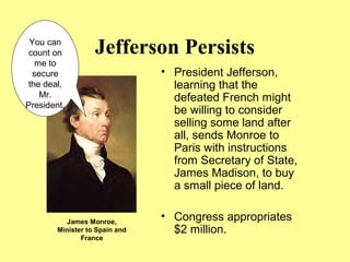 Jefferson Persists
• President Jefferson,
learning that the
defeated French might
be willing to consider
selling some land after
all, sends Monroe to
Paris with instructions
from Secretary of State,
James Madison, to buy
a small piece of land.
• Congress appropriates
$2 million.
You can
count on
me to
secure
the deal,
Mr.
President.
James Monroe,
Minister to Spain and
France
 