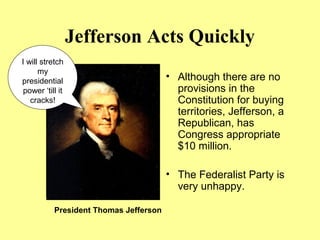 Jefferson Acts Quickly
• Although there are no
provisions in the
Constitution for buying
territories, Jefferson, a
Republican, has
Congress appropriate
$10 million.
• The Federalist Party is
very unhappy.
I will stretch
my
presidential
power ‘till it
cracks!
President Thomas Jefferson
 