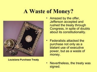 A Waste of Money?
• Amazed by the offer,
Jefferson accepted and
rushed the treaty through
Congress, in spite of doubts
about its constitutionality.
• Federalists attacked the
purchase not only as a
blatant use of executive
power, but as a waste of
money.
• Nevertheless, the treaty was
signed.
Louisiana Purchase Treaty
 