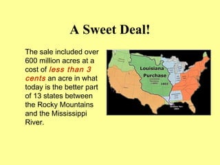 A Sweet Deal!
The sale included over
600 million acres at a
cost of less than 3
cents an acre in what
today is the better part
of 13 states between
the Rocky Mountains
and the Mississippi
River.
 