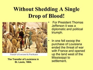 Without Shedding A Single
Drop of Blood!
• For President Thomas
Jefferson it was a
diplomatic and political
triumph.
• In one fell swoop the
purchase of Louisiana
ended the threat of war
with France and opened
up the land west of the
Mississippi to
settlement.
The Transfer of Louisiana in
St. Louis, 1804.
 