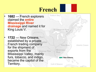 French
• 1682 — French explorers
claimed the entire
Mississippi River
drainage and named it for
King Louis V.
• 1722 — New Orleans,
established by a private
French trading company
for the shipment of
exports from the
Mississippi Valley, mainly
furs, tobacco, and indigo,
became the capitol of the
Territory.
New Orleans
 