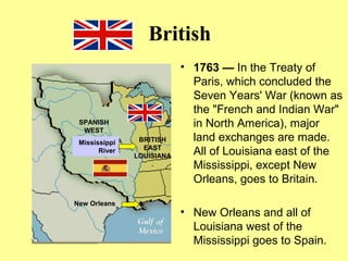 British
• 1763 — In the Treaty of
Paris, which concluded the
Seven Years' War (known as
the "French and Indian War"
in North America), major
land exchanges are made.
All of Louisiana east of the
Mississippi, except New
Orleans, goes to Britain.
• New Orleans and all of
Louisiana west of the
Mississippi goes to Spain.
Mississippi
River
New Orleans
SPANISH
WEST
BRITISH
EAST
LOUISIANA
.
 