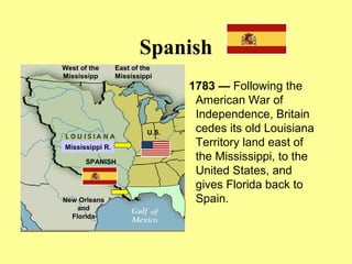 Spanish
1783 — Following the
American War of
Independence, Britain
cedes its old Louisiana
Territory land east of
the Mississippi, to the
United States, and
gives Florida back to
Spain.
Mississippi R.
New Orleans
and
Florida
U.S.
West of the
Mississipp
i
East of the
Mississippi
SPANISH
 