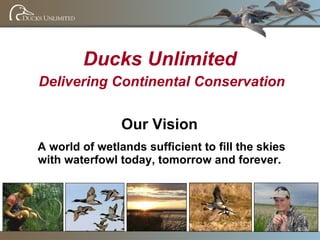 Ducks Unlimited Delivering Continental Conservation Our Vision A world of wetlands sufficient to fill the skies with waterfowl today, tomorrow and forever. 