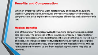 Benefits and Compensation
When an employee suffers a work-related injury or illness, the Louisiana
Workers' Compensation Law ensures they receive appropriate benefits and
compensation. Let's explore the various types of benefits available under this
law.
Medical Benefits
One of the primary benefits provided by workers' compensation is medical
care coverage.The employer or their insurance company is responsible for
paying for any necessary medical treatment related to the work-related injury
or illness.This includes doctor visits, hospital stays, surgeries, prescription
medications, physical therapy, and other relevant medical services. Mileage
reimbursement for travel to and from medical appointments may also be
provided.
 