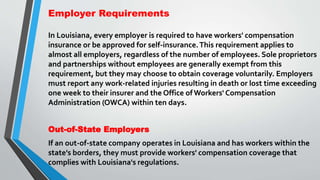Employer Requirements
In Louisiana, every employer is required to have workers' compensation
insurance or be approved for self-insurance.This requirement applies to
almost all employers, regardless of the number of employees. Sole proprietors
and partnerships without employees are generally exempt from this
requirement, but they may choose to obtain coverage voluntarily. Employers
must report any work-related injuries resulting in death or lost time exceeding
one week to their insurer and the Office of Workers' Compensation
Administration (OWCA) within ten days.
Out-of-State Employers
If an out-of-state company operates in Louisiana and has workers within the
state's borders, they must provide workers' compensation coverage that
complies with Louisiana's regulations.
 