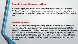 Benefits and Compensation
When an employee suffers a work-related injury or illness, the Louisiana
Workers' Compensation Law ensures they receive appropriate benefits and
compensation. Let's explore the various types of benefits available under this
law.
Medical Benefits
One of the primary benefits provided by workers' compensation is medical
care coverage.The employer or their insurance company is responsible for
paying for any necessary medical treatment related to the work-related injury
or illness.This includes doctor visits, hospital stays, surgeries, prescription
medications, physical therapy, and other relevant medical services. Mileage
reimbursement for travel to and from medical appointments may also be
provided.
 