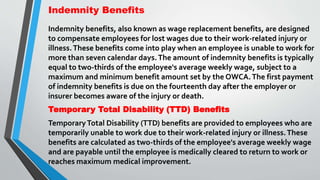 Indemnity Benefits
Indemnity benefits, also known as wage replacement benefits, are designed
to compensate employees for lost wages due to their work-related injury or
illness.These benefits come into play when an employee is unable to work for
more than seven calendar days.The amount of indemnity benefits is typically
equal to two-thirds of the employee's average weekly wage, subject to a
maximum and minimum benefit amount set by the OWCA.The first payment
of indemnity benefits is due on the fourteenth day after the employer or
insurer becomes aware of the injury or death.
Temporary Total Disability (TTD) Benefits
TemporaryTotal Disability (TTD) benefits are provided to employees who are
temporarily unable to work due to their work-related injury or illness.These
benefits are calculated as two-thirds of the employee's average weekly wage
and are payable until the employee is medically cleared to return to work or
reaches maximum medical improvement.
 