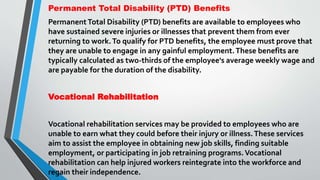 Permanent Total Disability (PTD) Benefits
PermanentTotal Disability (PTD) benefits are available to employees who
have sustained severe injuries or illnesses that prevent them from ever
returning to work.To qualify for PTD benefits, the employee must prove that
they are unable to engage in any gainful employment.These benefits are
typically calculated as two-thirds of the employee's average weekly wage and
are payable for the duration of the disability.
Vocational Rehabilitation
Vocational rehabilitation services may be provided to employees who are
unable to earn what they could before their injury or illness.These services
aim to assist the employee in obtaining new job skills, finding suitable
employment, or participating in job retraining programs.Vocational
rehabilitation can help injured workers reintegrate into the workforce and
regain their independence.
 