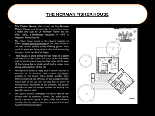 THE NORMAN FISHER HOUSE
• The Fisher House, also known as the Norman
Fisher House was designed by the architect Louis
I. Kahn and built for Dr. Norman Fisher and his
wife, Doris, a landscape designer, in 1967 in
Hatboro, Pennsylvania.
• The Fisher House stands as the clearest example of
Kahn's unique architectural style at the time, his use of
the two almost perfect cubes differing greatly from
much of what was being done at the time and setting
him apart in his own field of design.
• The house is sited along the top ridge of a slight
hill just off of Mill Road. Its entry faces the street
and is much more closed on this side. At the rear
of the house lies a small wood and a creek runs
along at the bottom of the hill.
• Pennsylvania, which is really cold in winter and hot in
summer, so the architect have created the double
window in the house, these double window have
different size that can effective let the sunlight into the
house due to the sun are rise very low in winter at
Pennsylvania, meanwhile in the summer, the double
window can keep the sunlight outside the building that
keep the room in cool.
• The public volume intersects the north face of the
private with its southeast corner. The public space,
which is perfectly square in plan, holds the entrance
corridor and the master bedroom at ground level and
two other bedrooms above.
 