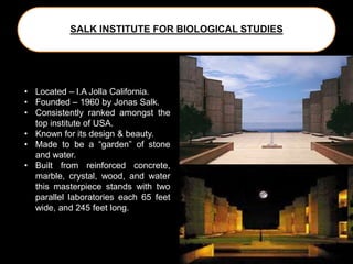 SALK INSTITUTE FOR BIOLOGICAL STUDIES
• Located – l.A Jolla California.
• Founded – 1960 by Jonas Salk.
• Consistently ranked amongst the
top institute of USA.
• Known for its design & beauty.
• Made to be a “garden” of stone
and water.
• Built from reinforced concrete,
marble, crystal, wood, and water
this masterpiece stands with two
parallel laboratories each 65 feet
wide, and 245 feet long.
 
